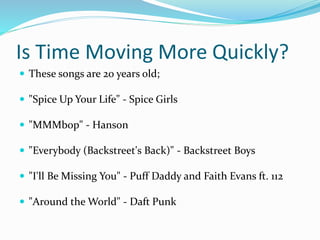 Is Time Moving More Quickly?
 These songs are 20 years old;
 "Spice Up Your Life" - Spice Girls
 "MMMbop" - Hanson
 "Everybody (Backstreet's Back)" - Backstreet Boys
 "I'll Be Missing You" - Puff Daddy and Faith Evans ft. 112
 "Around the World" - Daft Punk
 