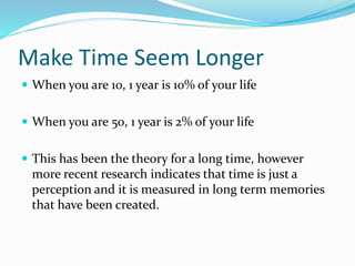 Make Time Seem Longer
 When you are 10, 1 year is 10% of your life
 When you are 50, 1 year is 2% of your life
 This has been the theory for a long time, however
more recent research indicates that time is just a
perception and it is measured in long term memories
that have been created.
 