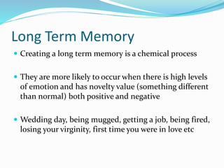 Long Term Memory
 Creating a long term memory is a chemical process
 They are more likely to occur when there is high levels
of emotion and has novelty value (something different
than normal) both positive and negative
 Wedding day, being mugged, getting a job, being fired,
losing your virginity, first time you were in love etc
 