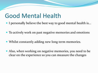 Good Mental Health
 I personally believe the best way to good mental health is...
 To actively work on past negative memories and emotions
 Whilst constantly adding new long term memories.
 Also, when working on negative memories, you need to be
clear on the experience so you can measure the changes
 