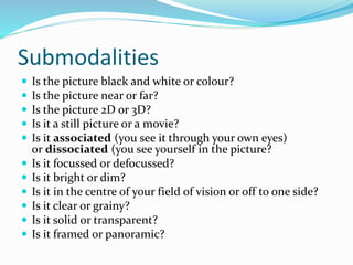 Submodalities
 Is the picture black and white or colour?
 Is the picture near or far?
 Is the picture 2D or 3D?
 Is it a still picture or a movie?
 Is it associated (you see it through your own eyes)
or dissociated (you see yourself in the picture?
 Is it focussed or defocussed?
 Is it bright or dim?
 Is it in the centre of your field of vision or off to one side?
 Is it clear or grainy?
 Is it solid or transparent?
 Is it framed or panoramic?
 