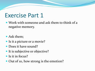 Exercise Part 1
 Work with someone and ask them to think of a
negative memory.
 Ask them;
 Is it a picture or a movie?
 Does it have sound?
 It is subjective or objective?
 Is it in focus?
 Out of 10, how strong is the emotion?
 