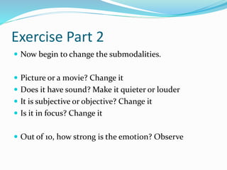 Exercise Part 2
 Now begin to change the submodalities.
 Picture or a movie? Change it
 Does it have sound? Make it quieter or louder
 It is subjective or objective? Change it
 Is it in focus? Change it
 Out of 10, how strong is the emotion? Observe
 