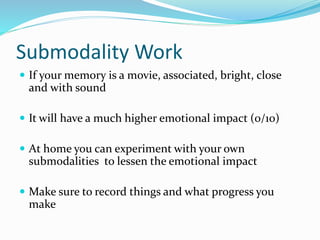 Submodality Work
 If your memory is a movie, associated, bright, close
and with sound
 It will have a much higher emotional impact (0/10)
 At home you can experiment with your own
submodalities to lessen the emotional impact
 Make sure to record things and what progress you
make
 