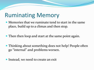 Ruminating Memory
 Memories that we ruminate tend to start in the same
place, build up to a climax and then stop.
 Then then loop and start at the same point again.
 Thinking about something does not help! People often
go “internal” and problems worsen.
 Instead, we need to create an exit
 