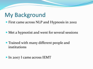 My Background
 First came across NLP and Hypnosis in 2002
 Met a hypnotist and went for several sessions
 Trained with many different people and
institutions
 In 2007 I came across IEMT
 