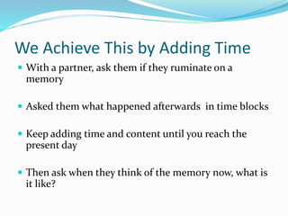 We Achieve This by Adding Time
 With a partner, ask them if they ruminate on a
memory
 Asked them what happened afterwards in time blocks
 Keep adding time and content until you reach the
present day
 Then ask when they think of the memory now, what is
it like?
 