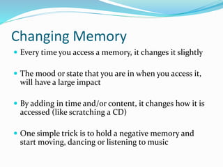 Changing Memory
 Every time you access a memory, it changes it slightly
 The mood or state that you are in when you access it,
will have a large impact
 By adding in time and/or content, it changes how it is
accessed (like scratching a CD)
 One simple trick is to hold a negative memory and
start moving, dancing or listening to music
 