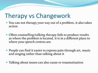 Therapy vs Changework
 You can not therapy your way out of a problem, it also takes
action
 Often counselling/talking therapy fails to produce results
as where the problem is located, it is in a different place to
where your speech centres are.
 People can find it easier to express pain through art, music
and singing rather than talking about it
 Talking about issues can also cause re-traumatisation
 