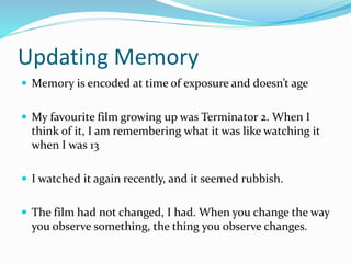Updating Memory
 Memory is encoded at time of exposure and doesn’t age
 My favourite film growing up was Terminator 2. When I
think of it, I am remembering what it was like watching it
when I was 13
 I watched it again recently, and it seemed rubbish.
 The film had not changed, I had. When you change the way
you observe something, the thing you observe changes.
 