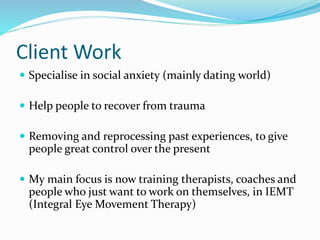 Client Work
 Specialise in social anxiety (mainly dating world)
 Help people to recover from trauma
 Removing and reprocessing past experiences, to give
people great control over the present
 My main focus is now training therapists, coaches and
people who just want to work on themselves, in IEMT
(Integral Eye Movement Therapy)
 