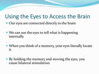 Using the Eyes to Access the Brain
 Our eyes are connected directly to the brain
 We can use the eyes to tell what is happening
internally
 When you think of a memory, your eyes literally locate
it
 By holding the memory and moving the eyes, you
cause bilateral stimulation
 