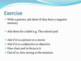 Exercise
 With a partner, ask them if they have a negative
memory
 Ask them for a label e.g. The school yard
 Ask if it is a picture or a movie
 Ask if it is a subjective or objective
 How clear and in focus is it
 Out of 10, how strong is the emotion
 