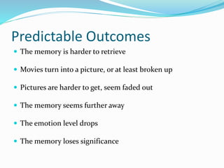 Predictable Outcomes
 The memory is harder to retrieve
 Movies turn into a picture, or at least broken up
 Pictures are harder to get, seem faded out
 The memory seems further away
 The emotion level drops
 The memory loses significance
 
