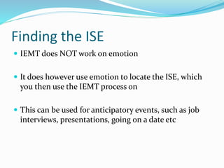 Finding the ISE
 IEMT does NOT work on emotion
 It does however use emotion to locate the ISE, which
you then use the IEMT process on
 This can be used for anticipatory events, such as job
interviews, presentations, going on a date etc
 