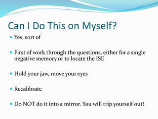 Can I Do This on Myself?
 Yes, sort of
 First of work through the questions, either for a single
negative memory or to locate the ISE
 Hold your jaw, move your eyes
 Recalibrate
 Do NOT do it into a mirror. You will trip yourself out!
 