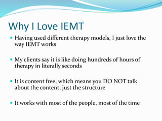 Why I Love IEMT
 Having used different therapy models, I just love the
way IEMT works
 My clients say it is like doing hundreds of hours of
therapy in literally seconds
 It is content free, which means you DO NOT talk
about the content, just the structure
 It works with most of the people, most of the time
 