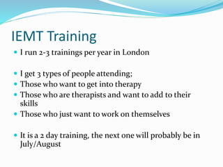 IEMT Training
 I run 2-3 trainings per year in London
 I get 3 types of people attending;
 Those who want to get into therapy
 Those who are therapists and want to add to their
skills
 Those who just want to work on themselves
 It is a 2 day training, the next one will probably be in
July/August
 