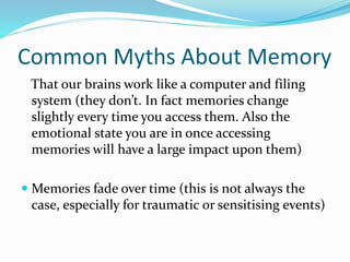 Common Myths About Memory
That our brains work like a computer and filing
system (they don’t. In fact memories change
slightly every time you access them. Also the
emotional state you are in once accessing
memories will have a large impact upon them)
 Memories fade over time (this is not always the
case, especially for traumatic or sensitising events)
 