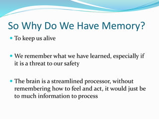 So Why Do We Have Memory?
 To keep us alive
 We remember what we have learned, especially if
it is a threat to our safety
 The brain is a streamlined processor, without
remembering how to feel and act, it would just be
to much information to process
 
