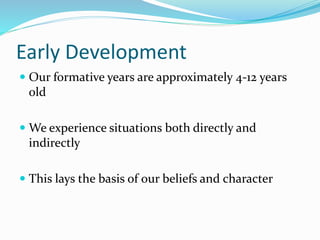 Early Development
 Our formative years are approximately 4-12 years
old
 We experience situations both directly and
indirectly
 This lays the basis of our beliefs and character
 