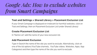 Google Ads: How to exclude websites
from Smart Campaigns
Tool and Settings > Shared Library > Placement Exclusion List 
If your Smart Campaign is displayed on irrelevant (or harmful) websites, click on
Tool and Settings, then on Placement Exclusion List (under Shared Library)
Create Placement Exclusion List
In "Name List" add the name of your new exclusion list.
Add Placement Exclusion
Type in Search the name of the site you want to exclude. Alternatively, click on
one of the list options (YouTube channels, YouTube videos, Websites, Apps, App
Categories) and then type the name of the site you want to exclude.
 