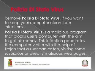 Remove Polizia Di Stato Virus, if you want
to keep your computer clean from
infections.
Polizia Di Stato Virus is a malicious program
that blocks user’s computer with the aim
to get his money. This infection penetrates
the computer-victim with the help of
Trojan that a user can catch, visiting some
suspicious or directly malicious web pages.
 
