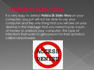 It is very easy to detect Polizia Di Stato Virus on your
computer, you just will not be able to use your
computer and the only thing that you will see on your
desktop is the message that you need to pay a sum
of money to unblock your computer. This type of
infections that want to get ransom for their activity is
called ransomware.
 