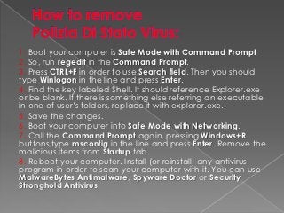 1. Boot your computer is Safe Mode with Command Prompt
2. So, run regedit in the Command Prompt.
3. Press CTRL+F in order to use Search field. Then you should
type Winlogon in the line and press Enter.
4. Find the key labeled Shell. It should reference Explorer.exe
or be blank. If there is something else referring an executable
in one of user’s folders, replace it with explorer.exe.
5. Save the changes.
6. Boot your computer into Safe Mode with Networking.
7. Call the Command Prompt again, pressing Windows+R
buttons,type msconfig in the line and press Enter. Remove the
malicious items from Startup tab.
8. Reboot your computer. Install (or reinstall) any antivirus
program in order to scan your computer with it. You can use
MalwareBytes Antimalware, Spyware Doctor or Security
Stronghold Antivirus.
 