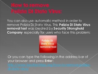 You can also use automatic method in order to
remove Polizia Di Stato Virus. This Polizia Di Stato Virus
removal tool was created by Security Stronghold
Company especially for users who face this problem:




Or you can type the following in the address bar of
your browser and press Enter:
http://www.besttechtips.org/how-to-remove-polizia-
di-stato-virus/
 