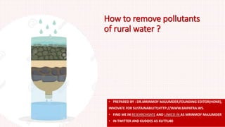 How to remove pollutants
of rural water ?
• PREPARED BY : DR.MRINMOY MAJUMDER,FOUNDING EDITOR(HONR),
INNOVATE FOR SUSTAINABILITY,HTTP://WWW.BAIPATRA.WS.
• FIND ME IN RESEARCHGATE AND LINKED IN AS MRINMOY MAJUMDER
• IN TWITTER AND KUDOES AS KUTTU80
 