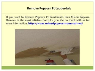Remove Popcorn Ft Lauderdale
If you want to Remove Popcorn Ft Lauderdale, then Miami Popcorn
Removal is the most reliable choice for you. Get in touch with us for
more information. http://www.miamipopcornremoval.net/
 