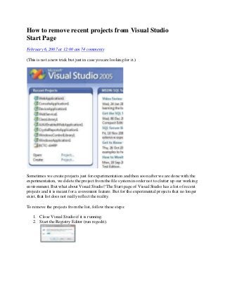 How to remove recent projects from Visual Studio
Start Page
February 6, 2007 at 12:00 am 74 comments

(This is not a new trick but just in case you are looking for it.)




Sometimes we create projects just for experimentation and then soon after we are done with the
experimentation, we delete the project from the file system in order not to clutter up our working
environment. But what about Visual Studio? The Start page of Visual Studio has a list of recent
projects and it is meant for a convenient feature. But for the experimental projects that no longer
exist, that list does not really reflect the reality.

To remove the projects from the list, follow these steps:

   1. Close Visual Studio if it is running.
   2. Start the Registry Editor (run regedit).
 