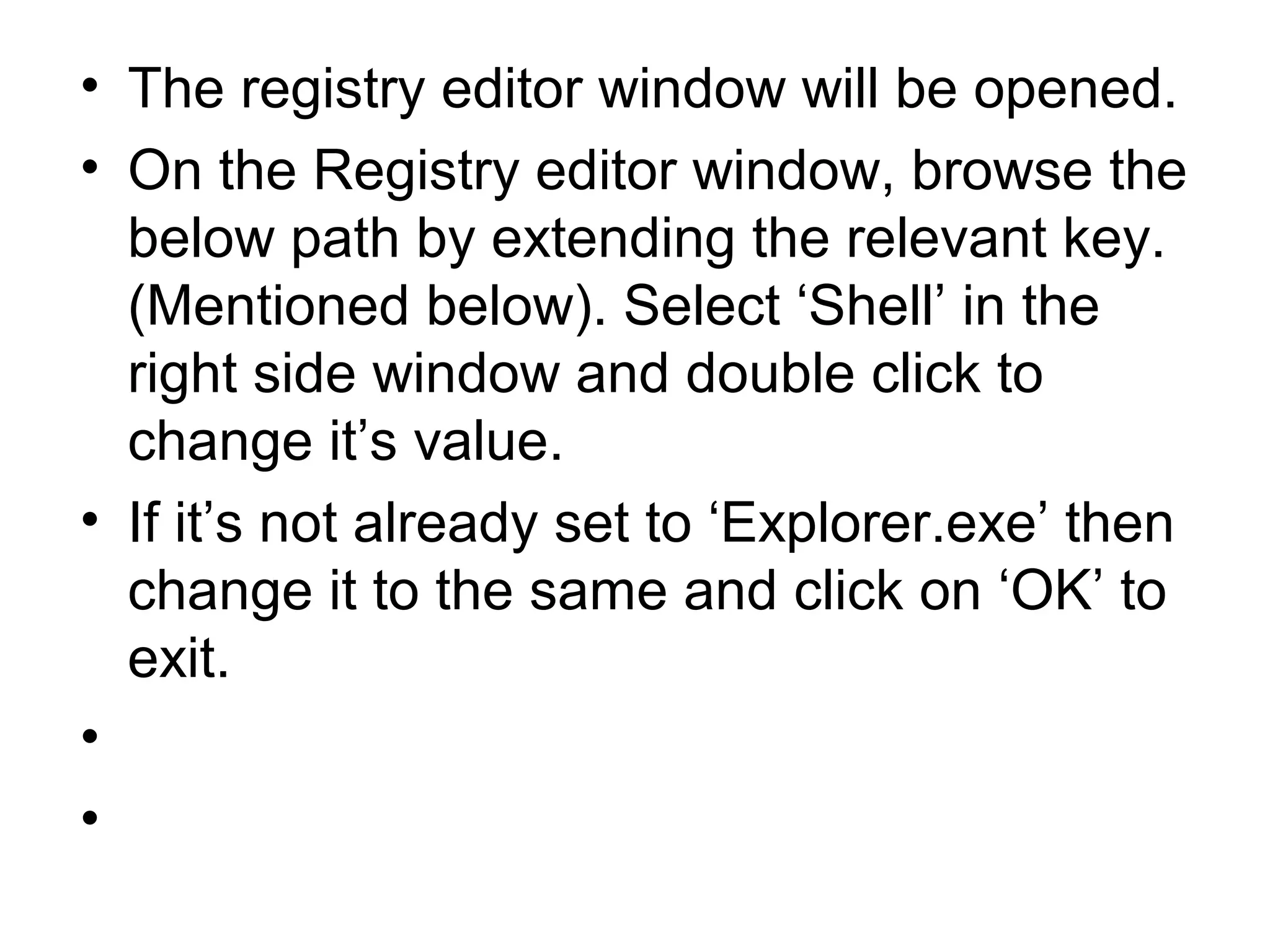 • The registry editor window will be opened.
• On the Registry editor window, browse the
below path by extending the relevant key.
(Mentioned below). Select ‘Shell’ in the
right side window and double click to
change it’s value.
• If it’s not already set to ‘Explorer.exe’ then
change it to the same and click on ‘OK’ to
exit.
•
•
 
