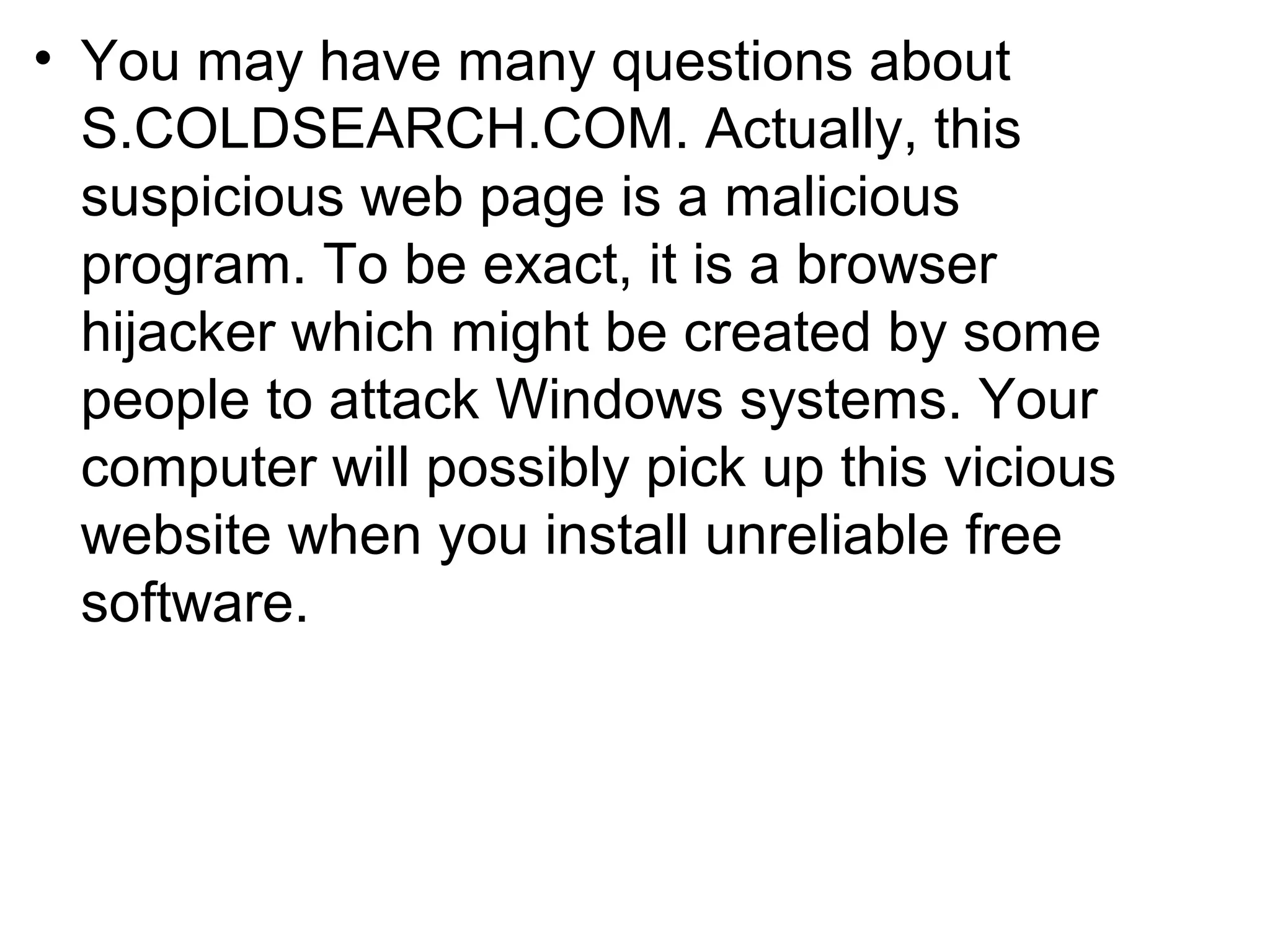 • You may have many questions about
S.COLDSEARCH.COM. Actually, this
suspicious web page is a malicious
program. To be exact, it is a browser
hijacker which might be created by some
people to attack Windows systems. Your
computer will possibly pick up this vicious
website when you install unreliable free
software.
 