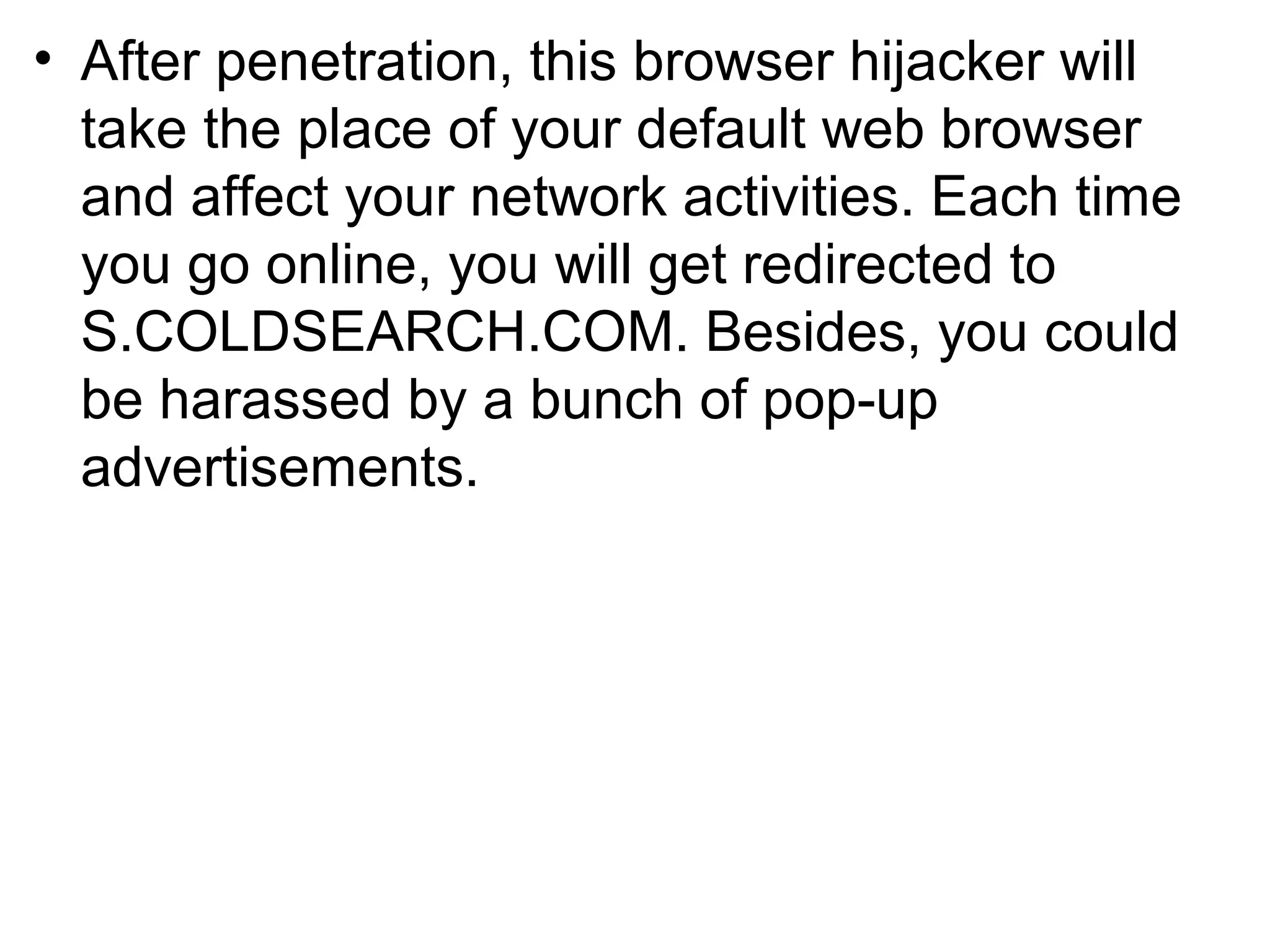 • After penetration, this browser hijacker will
take the place of your default web browser
and affect your network activities. Each time
you go online, you will get redirected to
S.COLDSEARCH.COM. Besides, you could
be harassed by a bunch of pop-up
advertisements.
 