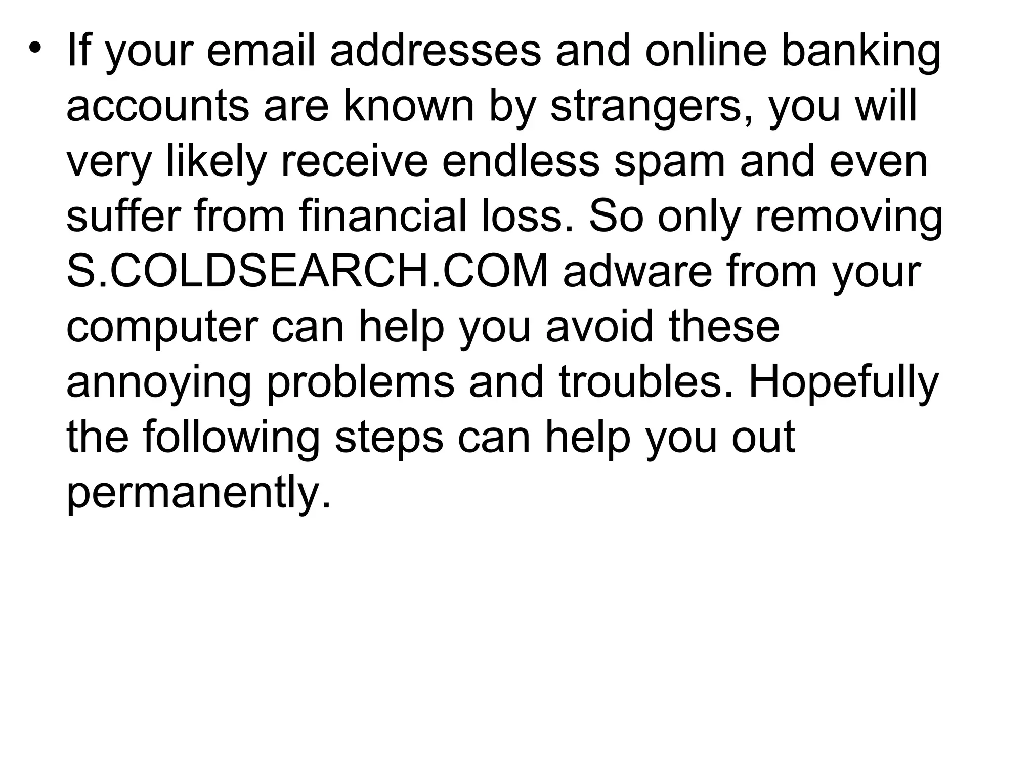 • If your email addresses and online banking
accounts are known by strangers, you will
very likely receive endless spam and even
suffer from financial loss. So only removing
S.COLDSEARCH.COM adware from your
computer can help you avoid these
annoying problems and troubles. Hopefully
the following steps can help you out
permanently.
 