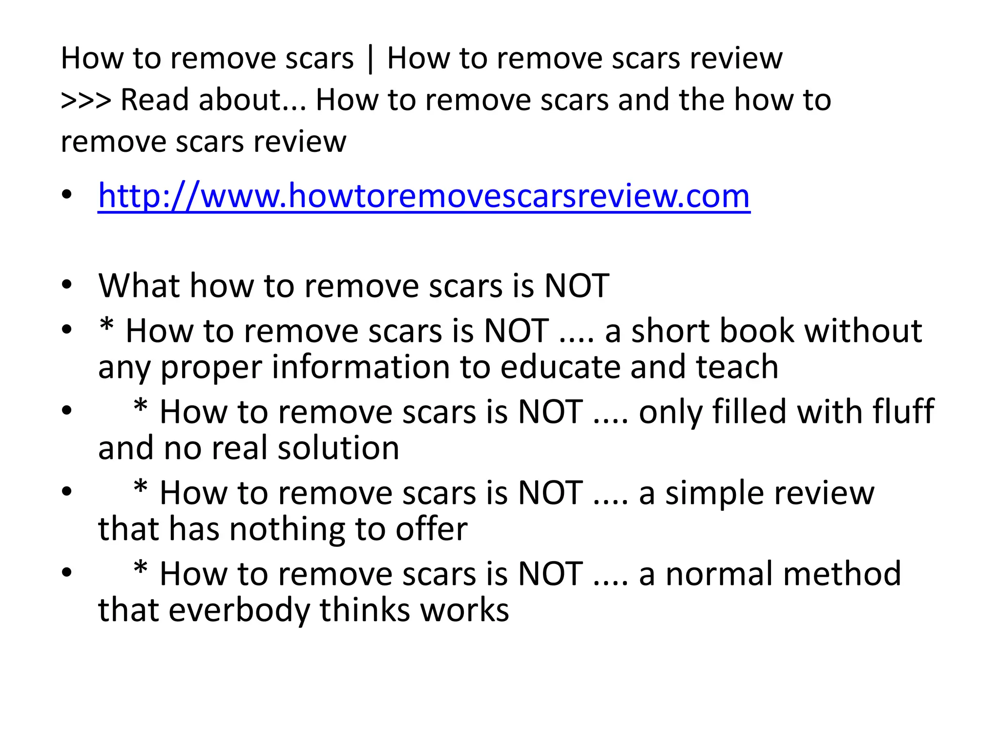 How to remove scars | How to remove scars review>>> Read about... How to remove scars and the how to remove scars reviewhttp://www.howtoremovescarsreview.comWhat how to remove scars is NOT * How to remove scars is NOT .... a short book without any proper information to educate and teach    * How to remove scars is NOT .... only filled with fluff and no real solution    * How to remove scars is NOT .... a simple review that has nothing to offer    * How to remove scars is NOT .... a normal method that everbody thinks works