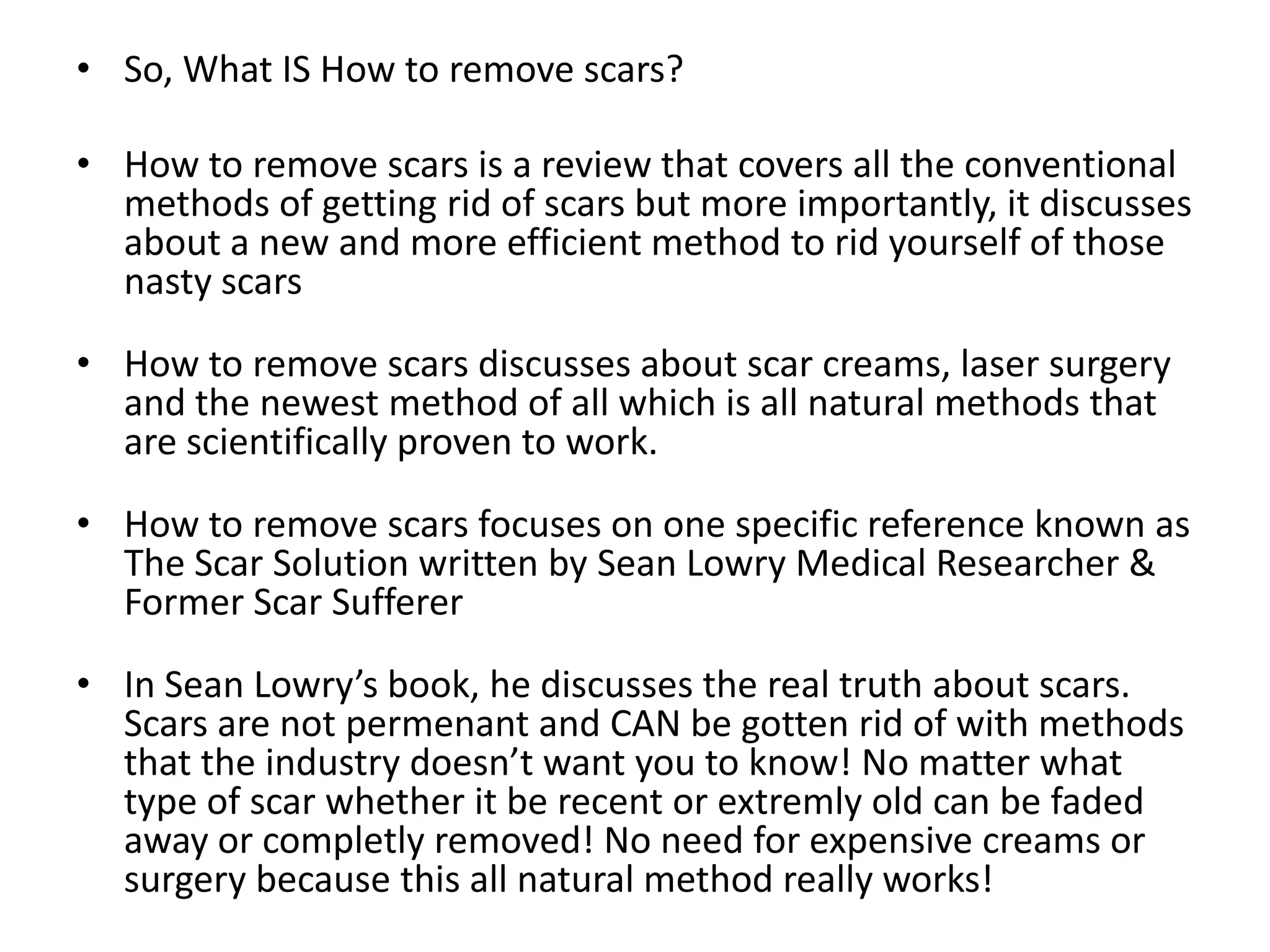 So, What IS How to remove scars?How to remove scars is a review that covers all the conventional methods of getting rid of scars but more importantly, it discusses about a new and more efficient method to rid yourself of those nasty scars How to remove scars discusses about scar creams, laser surgery and the newest method of all which is all natural methods that are scientifically proven to work.How to remove scars focuses on one specific reference known as The Scar Solution written by Sean Lowry Medical Researcher & Former Scar SuffererIn Sean Lowry’s book, he discusses the real truth about scars. Scars are not permenant and CAN be gotten rid of with methods that the industry doesn’t want you to know! No matter what type of scar whether it be recent or extremly old can be faded away or completly removed! No need for expensive creams or surgery because this all natural method really works!