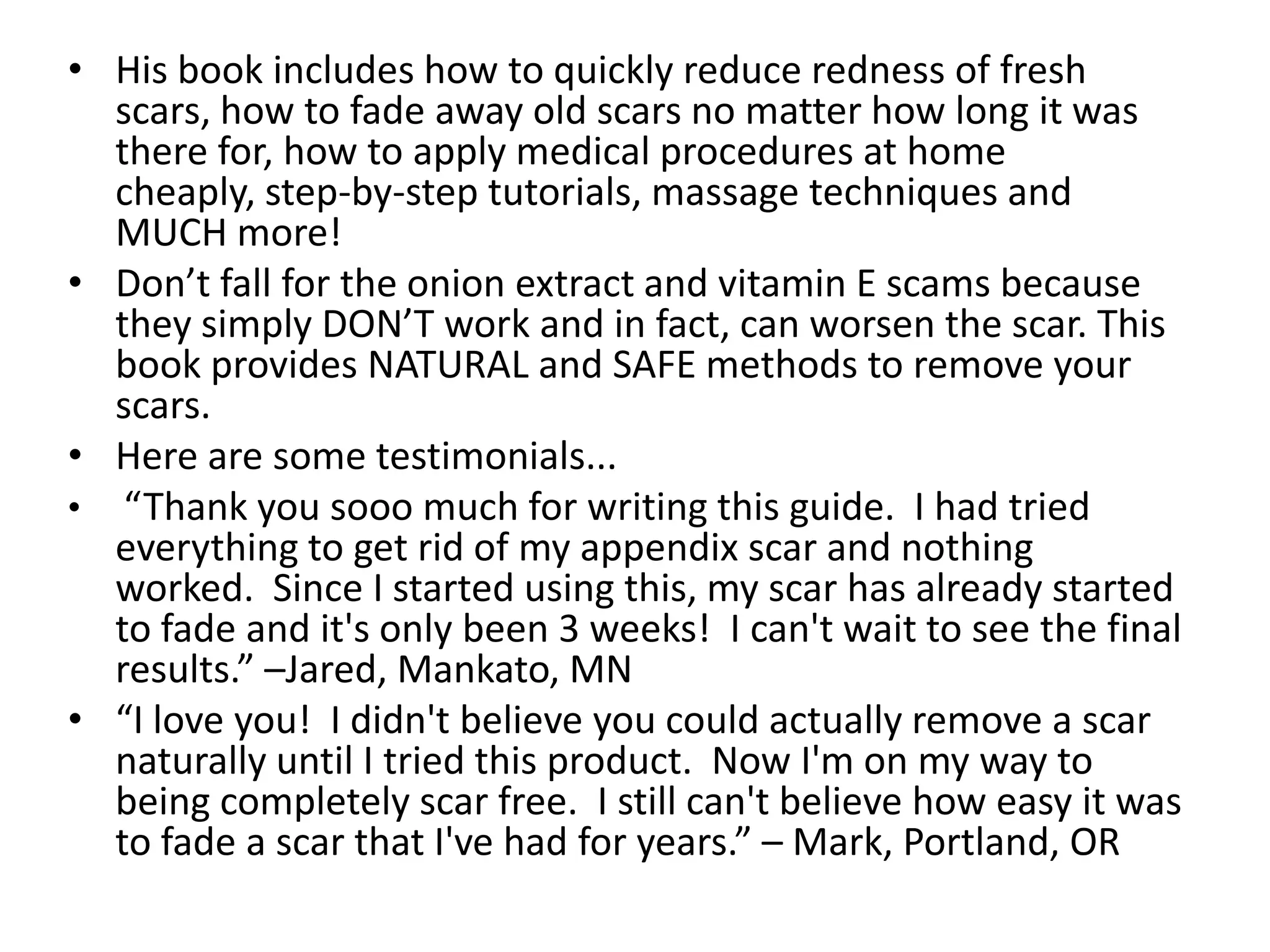 His book includes how to quickly reduce redness of fresh scars, how to fade away old scars no matter how long it was there for, how to apply medical procedures at home cheaply, step-by-step tutorials, massage techniques and MUCH more!Don’t fall for the onion extract and vitamin E scams because they simply DON’T work and in fact, can worsen the scar. This book provides NATURAL and SAFE methods to remove your scars.Here are some testimonials...“Thank you sooo much for writing this guide.  I had tried everything to get rid of my appendix scar and nothing worked.  Since I started using this, my scar has already started to fade and it's only been 3 weeks!  I can't wait to see the final results.” –Jared, Mankato, MN“I love you!  I didn't believe you could actually remove a scar naturally until I tried this product.  Now I'm on my way to being completely scar free.  I still can't believe how easy it was to fade a scar that I've had for years.” – Mark, Portland, OR