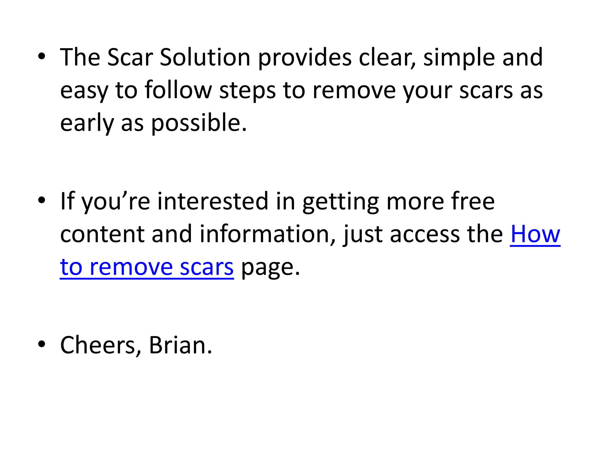 The Scar Solution provides clear, simple and easy to follow steps to remove your scars as early as possible.If you’re interested in getting more free content and information, just access the How to remove scars page.Cheers,Brian.