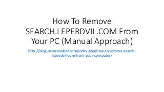 How To Remove
SEARCH.LEPERDVIL.COM From
Your PC (Manual Approach)
http://blog.okuninstaller.com/index.php/how-to-remove-search-
leperdvil-com-from-your-computer/
 