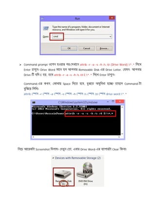  Command prompt ওেপন হওয়ার পর সখােন attrib –r –a –s –h /s /d (Drive Word):*.* িলেখ
Enter চাপুন। Drive Word মােন হল আপনার Removable Disk-এর Drive Letter. যমন: আপনার
Drive-িট যিদ E হয়, তেব attrib –r –a –s –h /s /d E:*.* িলেখ Enter চাপুন।
Command-এর কখন, কাথায় Space িদেত হেব, বুঝেত অসুিবধা হে ? তাহেল Command-টা
বুিঝেয় িলিখ।
attrib স –r স –a স –s স –h স /s স /d স drive word:*.*
িনেচ আেরকটা Screenshot িদলাম। দখুন তা, এবার Drive Word-এর ব াপারটা Clear িকনা!
 
