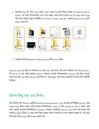  আপনার Drive-িট এখন open ক ন। Hide হওয়া File- েলা িফের এেসেছ না? Shortcut Files &
Folders-এর সােথ আসল লােক এখন দখা যাে । এবার তাহেল আসল File বা Folder- েলা Copy
কের অন কাথাও রাখুন। অপিরিচত File বা fofo, wscript, cool.vbs- এরকম Suspicious File- েলা
Delete কের িদন।
 সবেশেষ আপনার Pendrive বা Memory Card-িট Format ক ন।
Shortcut Virus-এর কাজ হল আপনার File- েলা Hide কের রাখা। এিট তমন িতকর নয়। তেব Pendrive-
িট Format না করা পয যতবার Pendrive লাগােবন ততবার ফাইল েলােক Shortcut কের িদেব। অেনক
সময় দখা যায়, File- েলা shortcut হেয় থােক না, ধু Hidden করা থােক। সে ে ও উপের বিণত প িতিট
কাযকর।
িবেশষ িকছু তথ এবং িটপ :
যিদ আপিন কান Shortcut ভাইরাস affected Pendrive/Memory Card আপনার কি উটাের connect কের
double click কেরন তাহেল সটা আপনার কি উটােরর C drive-এ িগেয় wscript.exe ক run করায়, আর
তখন থেকই আপনার কি উটাের য Pendrive লাগােবন সটােতই Shortcut virus লেগ যায়! তাহেল যিদ
আপিন program-িটেক run করা থেক িবরত রাখেত পােরন তাহেলই তা আর ভাইরাস ছড়ােব না। তার জন
আপনােক িনেচর steps- েলা follow করেত হেব:
 