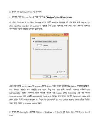 ১। থেম My Computer/This PC- ত যান।
২। সখান থেক Address Bar-এ িগেয় িলেখন C:/Windows/System32/wscript.exe
৩। এখন Windows Script Host Settings নােম একটা window আসেব। আপনার কাজ হেব Stop script
after specified number of seconds-এ একটা িটক দয়া। আপনার কাজ শষ। আর কখনও আপনার
কি উটার থেক শটকাট ভাইরাস ছড়ােব না।
এবার আপনােক wscript.exe- ক program-িটেক delete করার িনয়ম বেল িদি । (Delete করাটা জ ির না,
তেব উপেরর কাজটা করা জ ির) তার আেগ িকছু কথা বেল রািখ। আপিন আপনার কি উটােরর
Administrator হেলও আপনার হােত অেনক ফাইল এর Access নই। System32 এর সব ফাইল
TrustedInstaller নােম একটা Account-এর Control-এ আেছ। যার কারেন আপিন System32 folder এর
কান ফাইল িডিলট করেত পারেবন না। িব াস না হেল আপিন Try কের দখেত পােরন। এবার এিটেক িডিলট
করার জন িনেচর procedure follow ক ন:
১। থেম My Computer-এ িগেয় C Drive > Windows > System32 ত Right Click কের Properties-এ
যান।
 