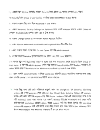 ২। একটা নতুন Window আসেব। সখােন Security নােম একটা Tab পােবন। সখােন click ক ন।
৩। Security ট ােব Group or user names: এর িনেচ CREATOR OWNER-এ click ক ন ।
৪। তারপর একদম িনেচ ডান িদেক Advanced-এ click ক ন।
৫। এরপর Advanced Security Settings for System32 নােম একটা Window আসেব। এখােন Owner-এ
দখেবন TrustedInstaller লখা। এখন Edit-এ ি ক ক ন।
৬। এরপর Change Owner to: ত আপনার Admin Account-টা িদন।
৭। এখন Replace owner on subcontainers and objects ত Box-িটেত িটক িদন।
৮। এখন দখেত পােবন য আপনার Current Owner আপনার Admin Account.
৯। এরপর যত েলা Window খুলেব সব েলার Ok বাটেন click কের close কের িদন।
১০। আবার নতুন কের System32 folder-এ Right click কের Properties থেক Security ট ােব Group or
user name: এ আপনার Admin Account ( যটা িদেয় আপিন TrustedInstaller-িটেক Replace কেরেছন)-িট
select ক ন। তারপর Permissions for Administrators-এ Full control-এ click ক ন।
১১। এখন আপিন System32 folder এ িগেয় wscript.exe ফাইলিট delete কের িদন। আপনার কাজ শষ।
এখন আপিন System32 এর য কােনা File িডিলট করেত পারেবন।
 এবার িকছু তথ দই যটা অিধকাংশ মানুষই জােন না। wscript.exe হল Windows operating
system-এর একটা program যটা VBScript files (Visual Basic Scripting Edition)- ক execute
করায়। এিট কান িতকর program নয়। িক Trojan, Malware ারা এিট আ া হেত পাের। যখন
এিট malicious script ারা আ া হয়, তখনই shortcut-টাইেপর সমস া েলা দখা দয়। আিম
ব ি গতভােব wscript.exe া াম delete করেত suggest কির না। কারণ যেহতু এিট operating
system-এর program, তাই এিট িডিলট করেল িকছু সমস া হেত পাের। আর Trojan, Malware থেক
বাঁচেত Malwarebytes Anti-Malware software-িট ব বহার করেত পােরন।
 