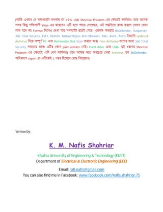 [আিম এখােন য সমাধানটা বললাম তা ৮৫% USB Shortcut Problem-এর ে ই কাযকর। তেব অেনক
সময় িকছু শি শালী Virus-এর কারেণও এিট হেত পাের। সে ে , এই প িতেত কাজ করেল তমন কান
লাভ হেব না। Format িদেলও দখা যায় সমস াটা রেয়ই গেছ। এরকম অব ায় BitDefender, Kaspersky,
360 Total Security, ESET, Norton, Malwarebytes Anti-Malware, AVG, Avira, Avast ইত ািদ updated
Antivirus িদেয় স ূণ PC এবং Removable Disk Scan করেত হেব। Free Antivirus- েলার মেধ 360 Total
Security সবেচেয় ভাল। এিটর কান paid version নই। Hard drive এবং USB- ই ধরেণর Shortcut
Problem-এর ে ই এিট বশ কাযকর। তেব আমার মেত সবেচেয় সরা Antivirus হল BitDefender.
অিধকাংশ expert-রা এিটেকই ১ ন র িহেসেব বেছ িনেয়েছন]
Written by-
K. M. Nafis Shahriar
Khulna University of Engineering & Technology (KUET)
Department of Electrical & Electronic Engineering (EEE)
Email: rafi.nafis@gmail.com
You can also find me in Facebook: www.facebook.com/nafis.shahriar.75
 