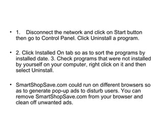 • 1. Disconnect the network and click on Start button
then go to Control Panel. Click Uninstall a program.
• 2. Click Installed On tab so as to sort the programs by
installed date. 3. Check programs that were not installed
by yourself on your computer, right click on it and then
select Uninstall.
• SmartShopSave.com could run on different browsers so
as to generate pop-up ads to disturb users. You can
remove SmartShopSave.com from your browser and
clean off unwanted ads.
 