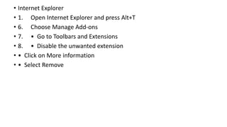 • Internet Explorer
• 1. Open Internet Explorer and press Alt+T
• 6. Choose Manage Add-ons
• 7. • Go to Toolbars and Extensions
• 8. • Disable the unwanted extension
• • Click on More information
• • Select Remove
 
