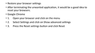 • Restore your browser settings
• After terminating the unwanted application, it would be a good idea to
reset your browsers.
• Google Chrome
• 1. Open your browser and click on the menu
• 2. Select Settings and click on Show advanced settings
• 3. Press the Reset settings button and click Reset
 